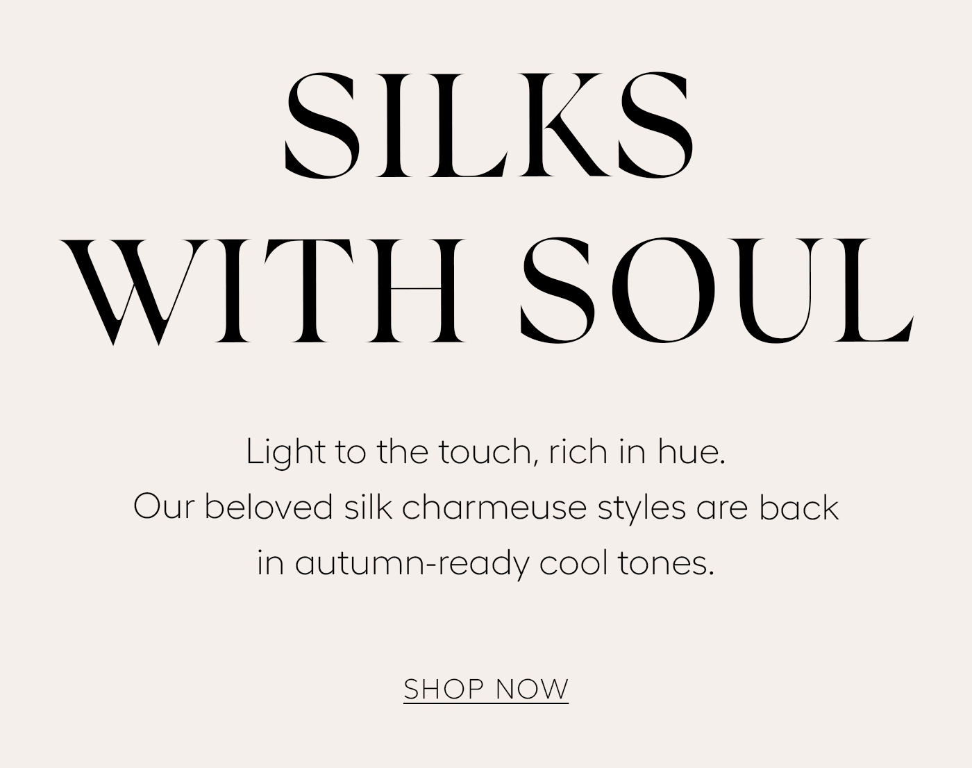 Silks with Soul  Light to the touch, rich in hue. Our beloved silk charmeuse styles are back in autumn-ready cool tones.&nbsp;  Shop Now