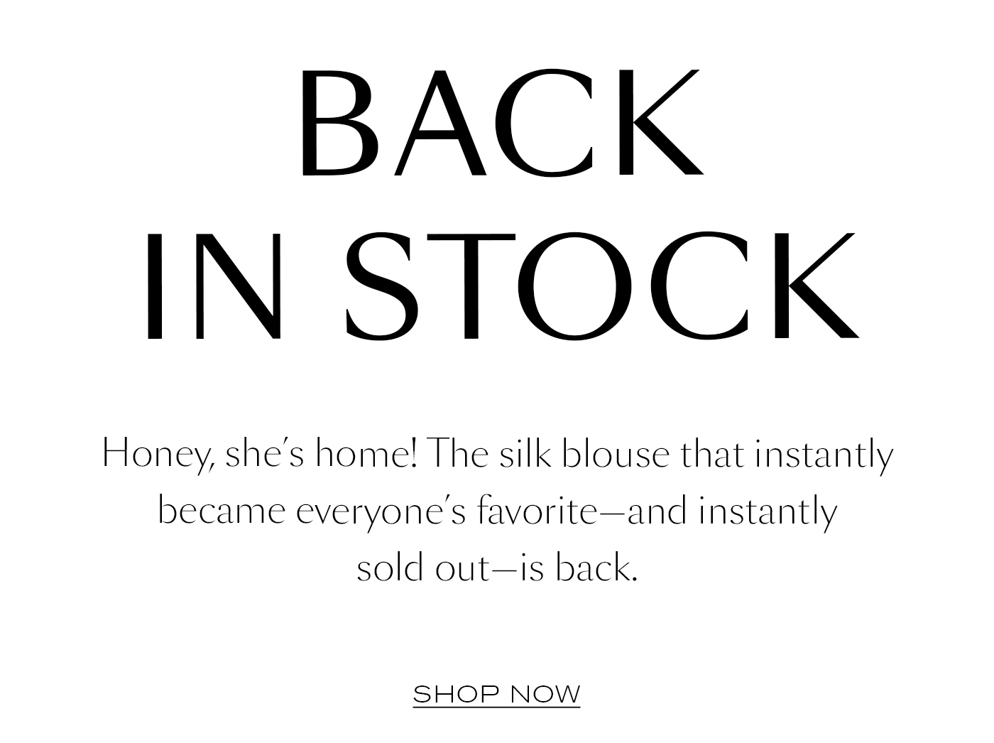 Back in Stock  Honey, she’s home! The silk blouse that instantly became everyone’s favorite—and instantly sold out—is back.&nbsp;  SHOP NOW
