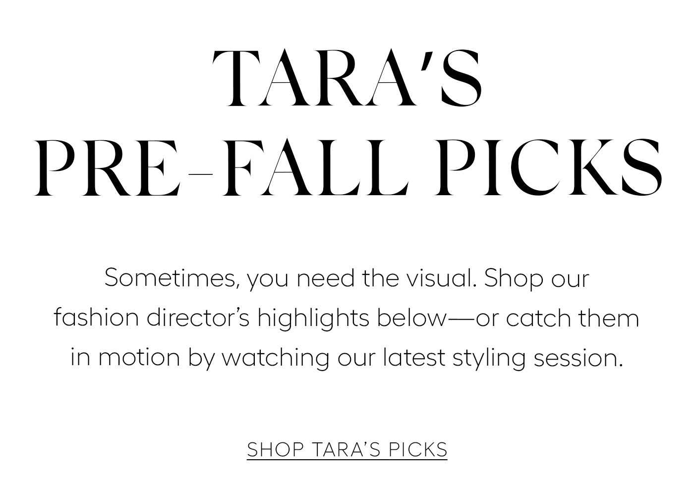 Tara’s Pre-Fall Picks  Sometimes, you need the visual. Shop our fashion director’s favorites below—or catch them in motion by watching our latest styling session.&nbsp;  SHOP TARA’S PICKS