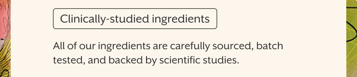 Clinically-studied ingredients | All of our ingredients are carefully sourced, batch tested, and backed by scientific studies.