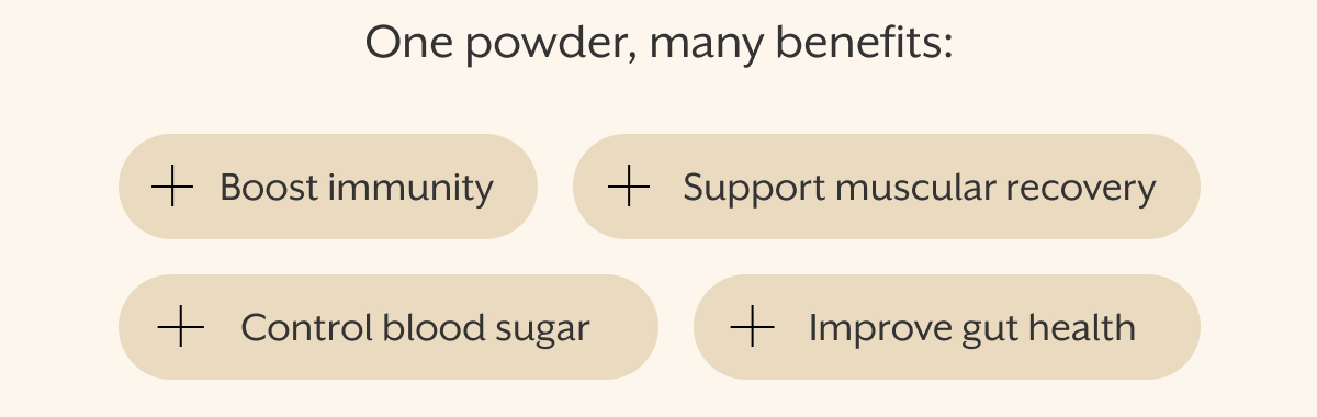 One powder, many benefits: Boost immunity | Support muscular recovery | Control blood sugar | Improve gut health