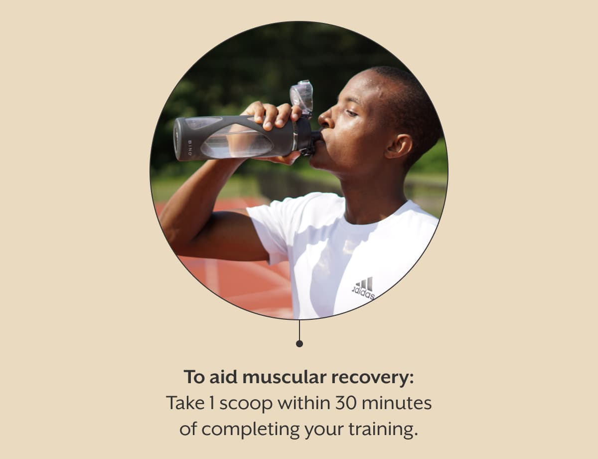 To aid muscular recovery: Take 1 scoop within 30 minutes of completing your training.