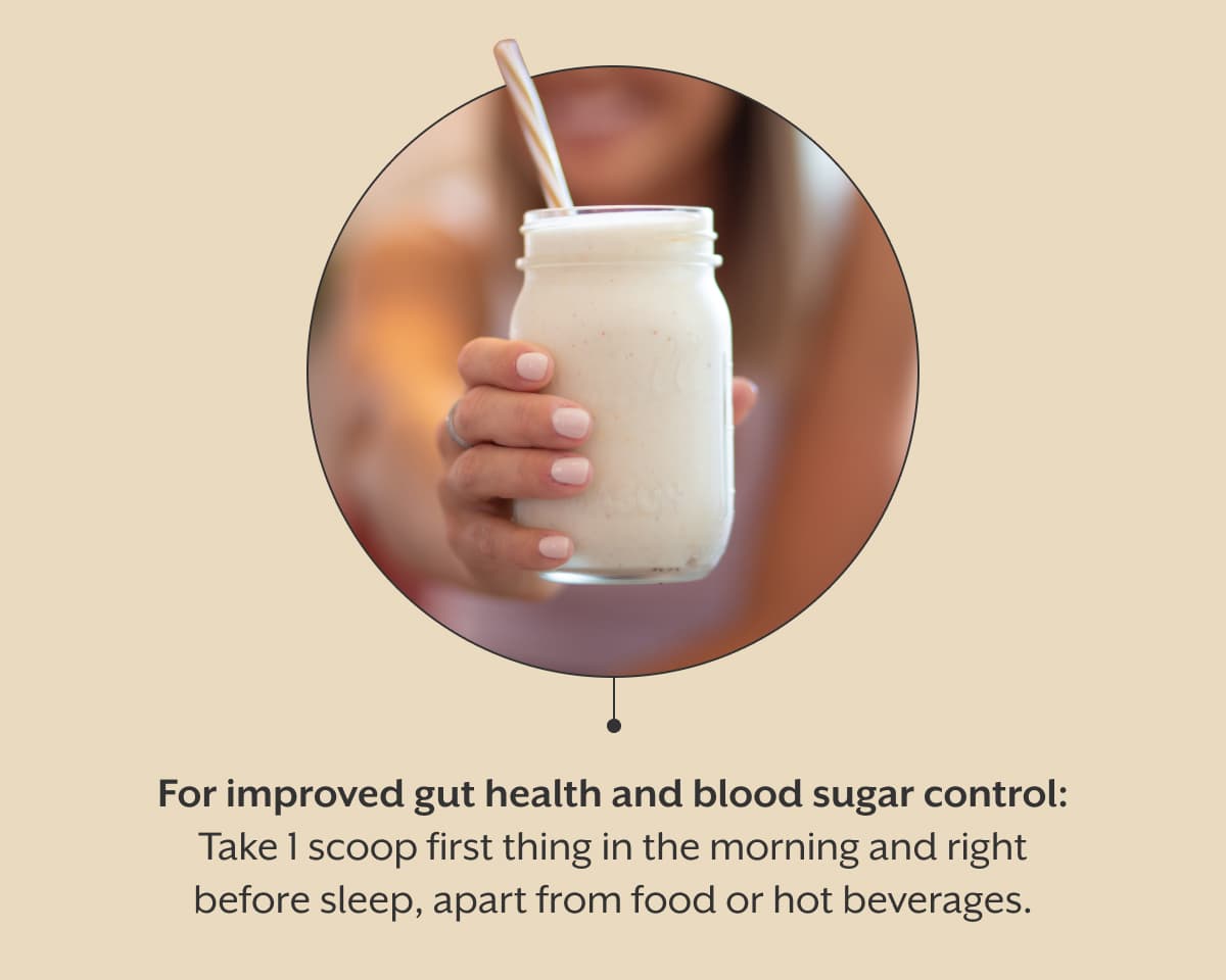 For improved gut health and blood sugar control: Take 1 scoop first thing in the morning and right before sleep, apart from food or hot beverages.