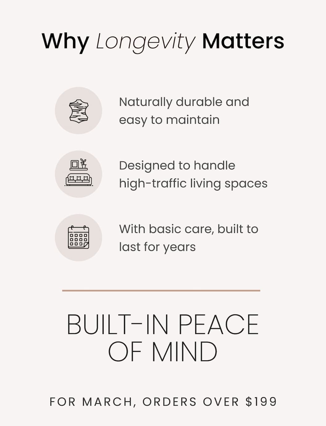 Why Longevity Matters Naturally durable and easy to maintain Designed to handle high-traffic living spaces With basic care, built to last for years   Built-In Peace of Mind For March, orders over 199 USD also include a free 5-year protection plan. >> Protect Your Purchase <<