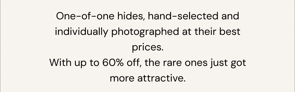 One-of-one hides, hand-selected and individually photographed at their best prices. With up to 60% off, the rare ones just got more attractive.