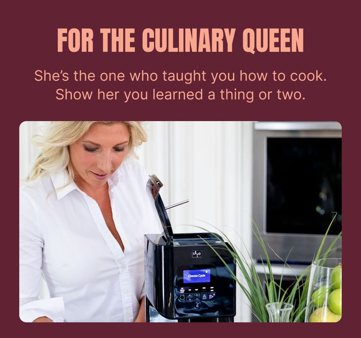 FOR THE CULINARY QUEEN She’s the one who taught you how to cook. Show her you learned a thing or two.