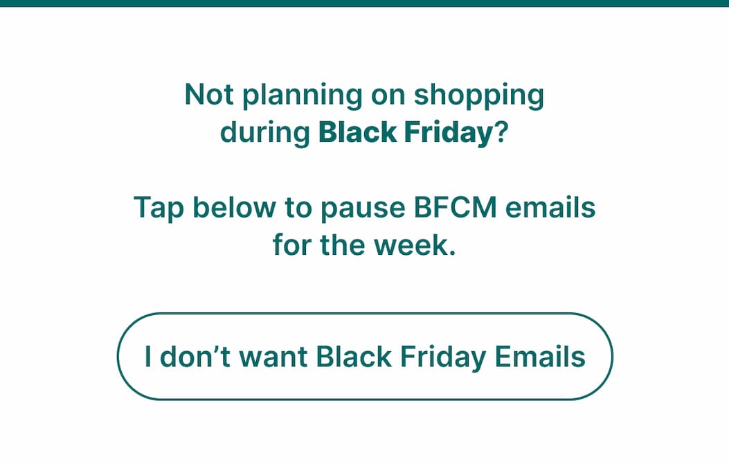 Not planning on shopping during Black Friday? Tap below to pause BFCM emails for the week. [I don’t want Black Friday Emails]