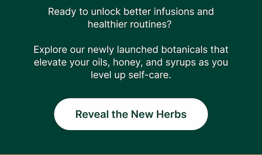 Ready to unlock better infusions and healthier routines? Explore our newly launched botanicals that elevate your oils, honey, and syrups as you level up self-care.  [Reveal the New Herbs]