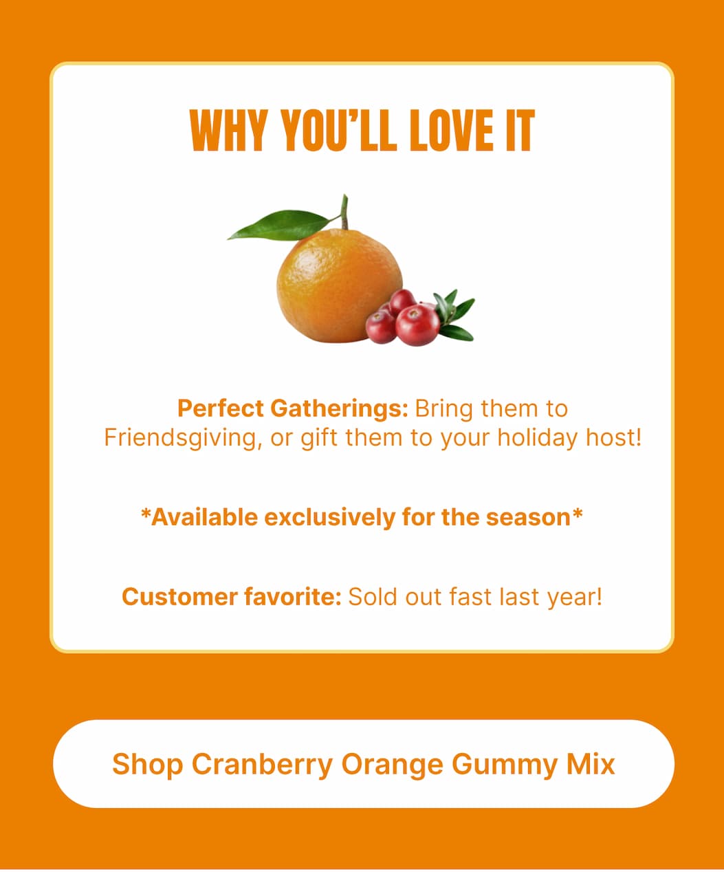 WHY YOU’LL LOVE IT Perfect Gatherings: Bring them to Friendsgiving, or gift them to your holiday host! Available exclusively for the season Customer favorite: Sold out fast last year! [Shop Cranberry Orange Gummy Mix]