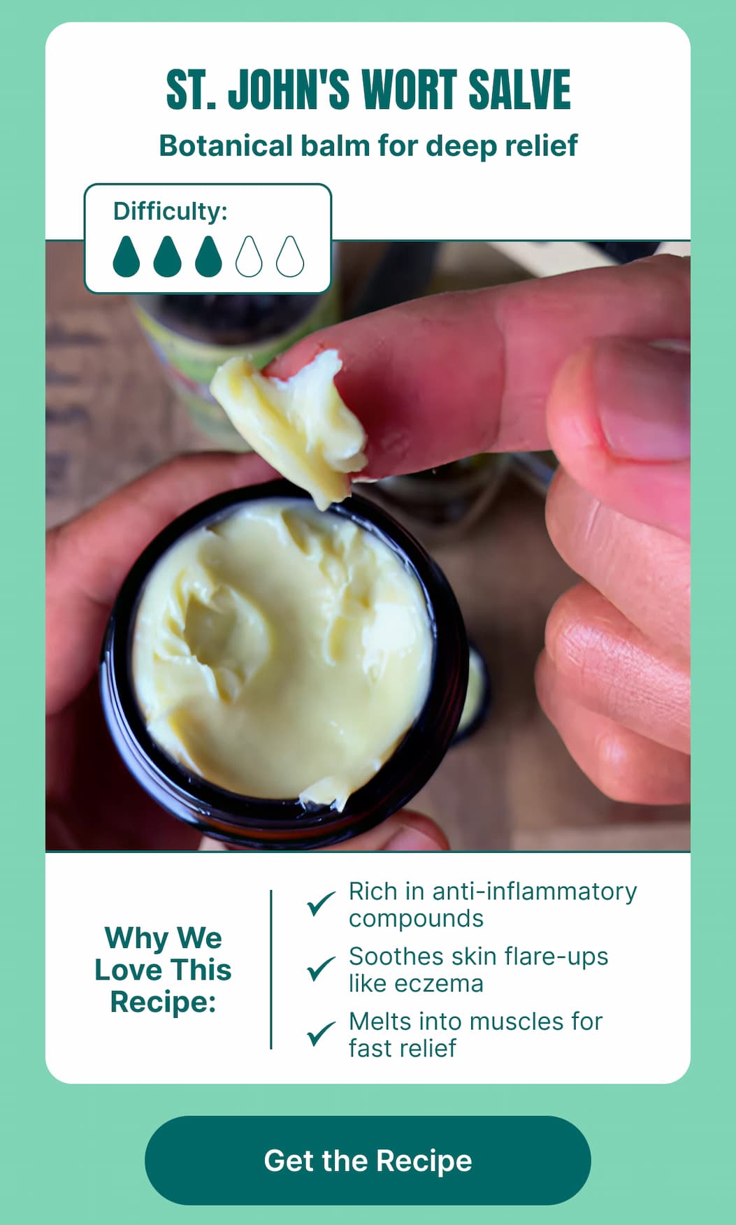 St. John’s Wort Salve Botanical balm for deep relief  Difficulty: ●●●○  Why We Love This Recipe:  Rich in anti-inflammatory compounds  Soothes skin flare-ups like eczema  Melts into muscles for fast relief  [Get the Recipe]  