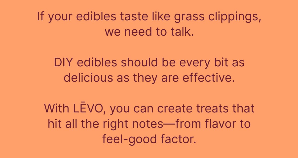 If your edibles taste like grass clippings, we need to talk. DIY edibles should be every bit as delicious as they are effective. With LĒVO, you can create treats that hit all the right notes—from flavor to feel-good factor.