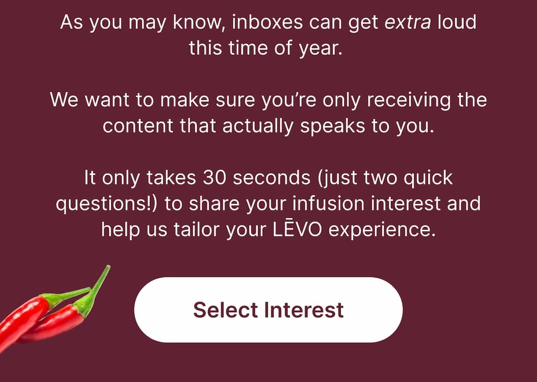 As you may know, inboxes can get extra loud this time of year.  We want to make sure you’re only receiving the content that actually speaks to you.  It only takes 30 seconds (just two quick questions!) to share your infusion interest and help us tailor your LĒVO experience.  [Select Interest]