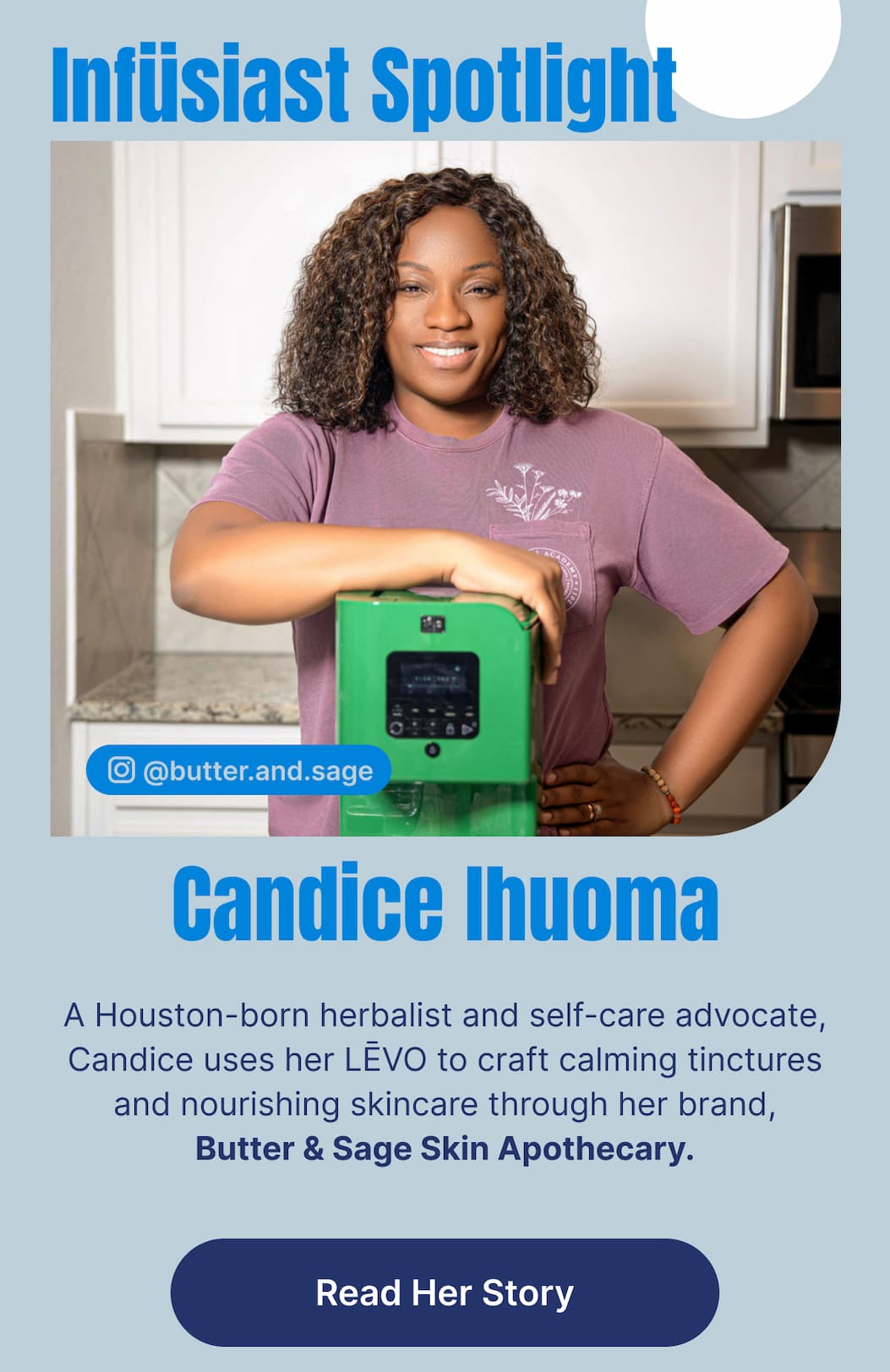 Infüsiast Spotlight Candice Ihuoma  A Houston-born herbalist and self-care advocate, Candice uses her LĒVO to craft calming tinctures and nourishing skincare through her brand, Butter & Sage Skin Apothecary. [Read Her Story]