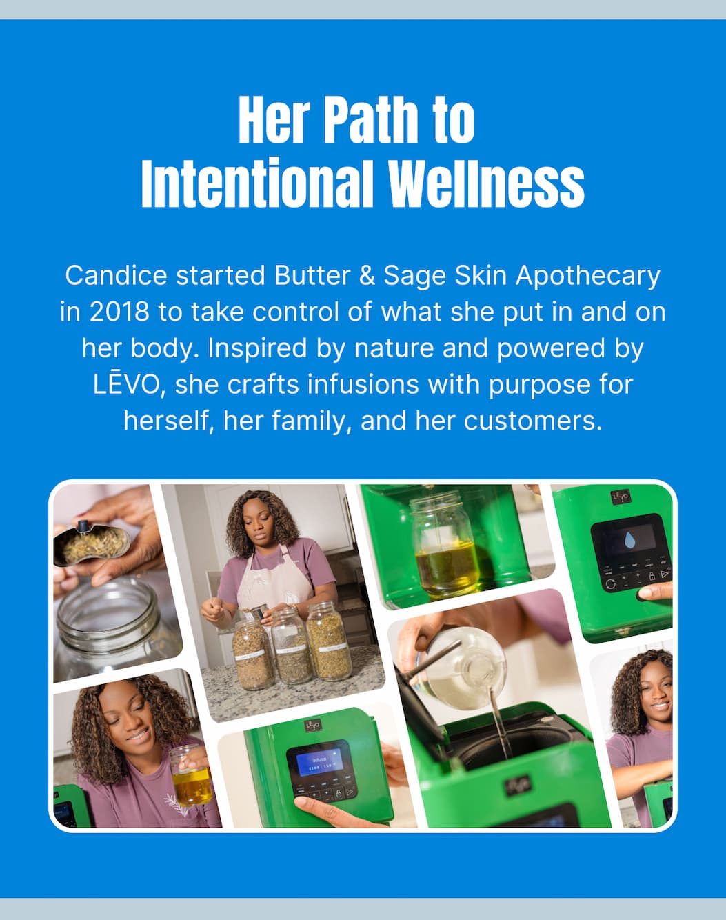 Her Path to Intentional Wellness Candice started Butter & Sage Skin Apothecary in 2018 to take control of what she put in and on her body. Inspired by nature and powered by LĒVO, she crafts infusions with purpose for herself, her family, and her customers.