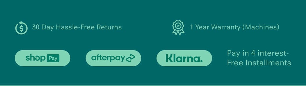 30 Day Hassle-Free Returns 1 Year Warranty (Machines) Pay in 4 interest-free installments via: Shop Pay, Afterpay, Klarna