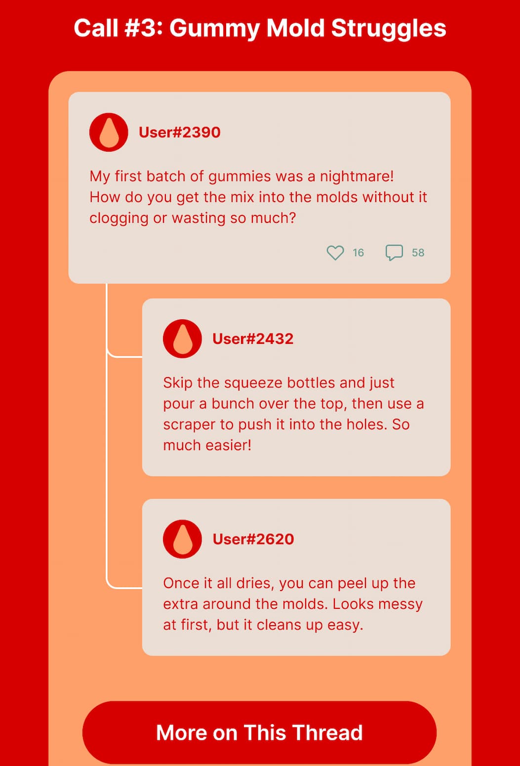 Call #3: Gummy Mold Struggles User#2390: My first batch of gummies was a nightmare! How do you get the mix into the molds without it clogging or wasting so much? User#2432: Skip the squeeze bottles and just pour a bunch over the top, then use a scraper to push it into the holes. So much easier! User#2620: Once it all dries, you can peel up the extra around the molds. Looks messy at first, but it cleans up easy. 