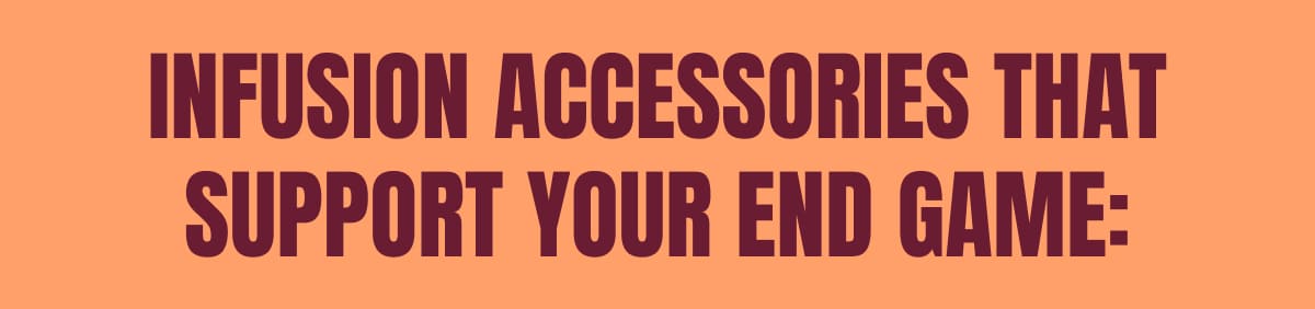 INFUSION ACCESSORIES THAT SUPPORT YOUR END GAME: