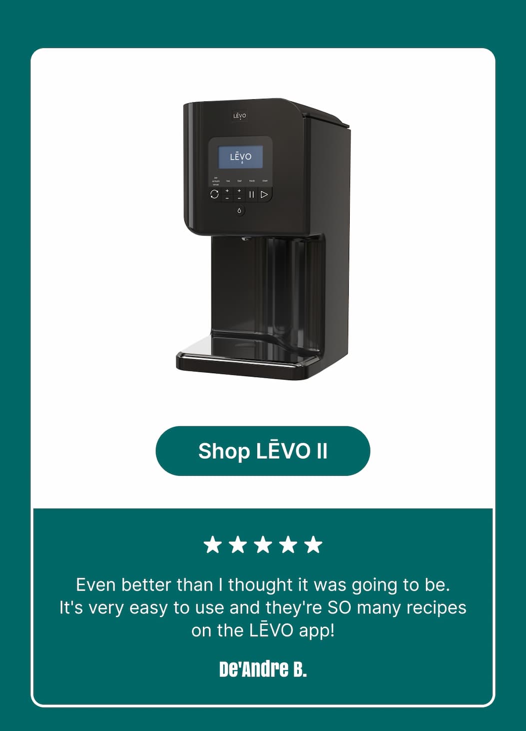 Shop LĒVO II ★★★★★ Even better than I thought it was going to be. It's very easy to use and there are SO many recipes on the LĒVO app! De’Andre B.