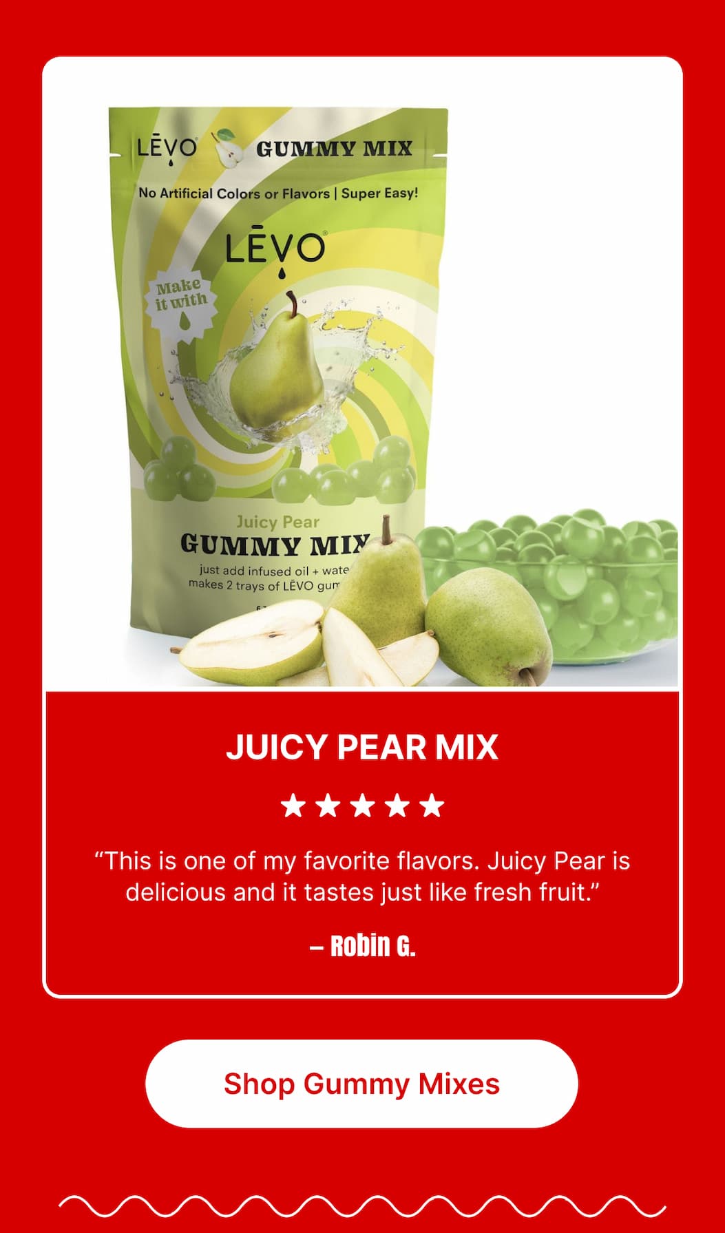 JUICY PEAR MIX ★★★★★ “This is one of my favorite flavors. Juicy Pear is delicious and it tastes just like fresh fruit.” – Robin G. [Shop Gummy Mixes]