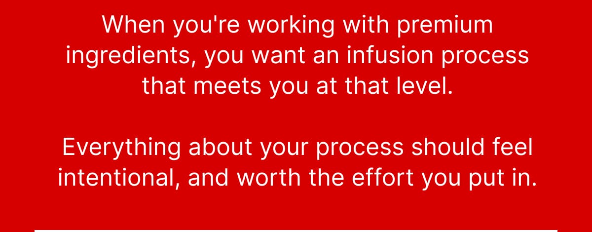 When you're working with premium ingredients, you want an infusion process that meets you at that level. Everything about your process should feel intentional, and worth the effort you put in.