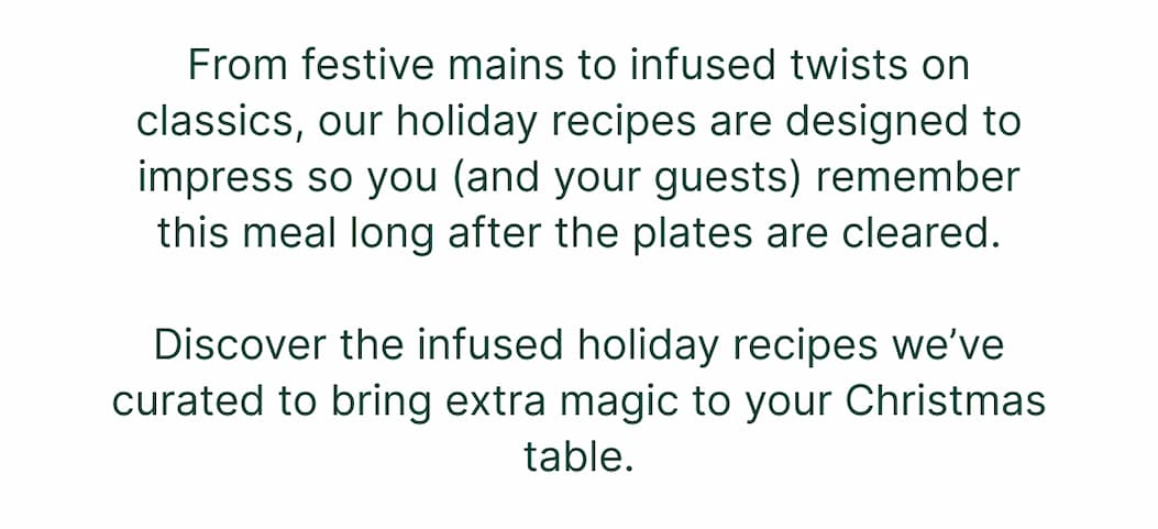 From festive mains to infused twists on classics, our holiday recipes are designed to impress so you (and your guests) remember this meal long after the plates are cleared. Discover the infused holiday recipes we've curated to bring extra magic to your Christmas table.