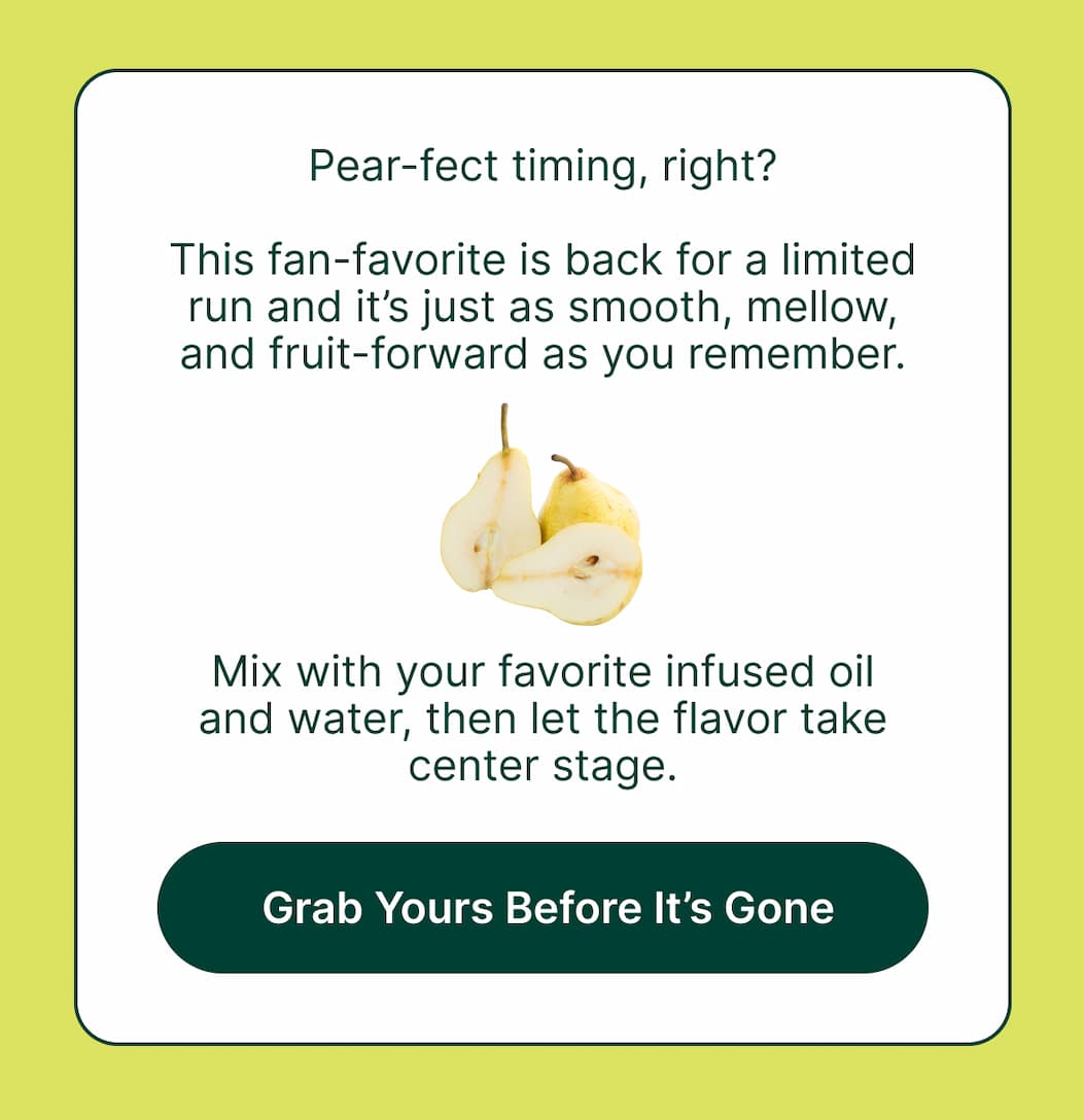 Pear-fect timing, right? This fan-favorite is back for a limited run and it’s just as smooth, mellow, and fruit-forward as you remember.  Mix with your favorite infused oil and water, then let the flavor take center stage.  [Grab Yours Before It’s Gone]
