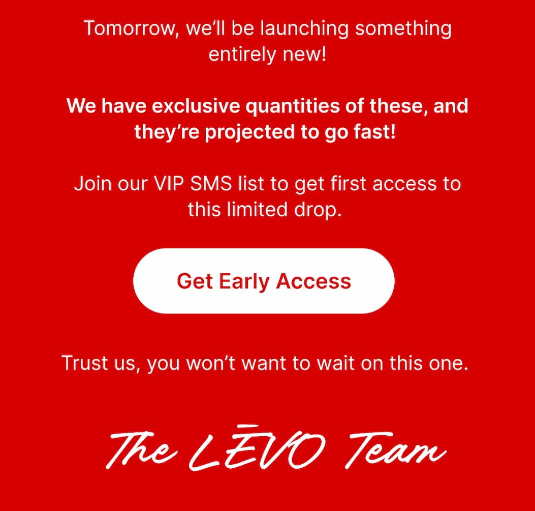 ChatGPT said: Tomorrow, we’ll be launching something entirely new. We have exclusive quantities of these, and they’re projected to go fast. Join our VIP SMS list to get first access to this limited drop.  [Get Early Access]  Trust us, you won’t want to wait on this one.  The LĒVO Team