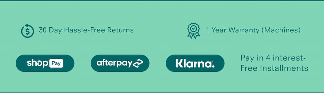 30 Day Hassle-Free Returns 1 Year Warranty (Machines) Pay in 4 interest-free installments via: Shop Pay, Afterpay, Klarna