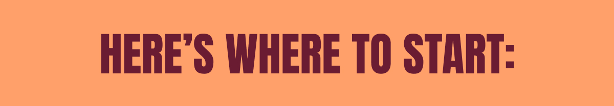 HERE’S WHERE TO START: