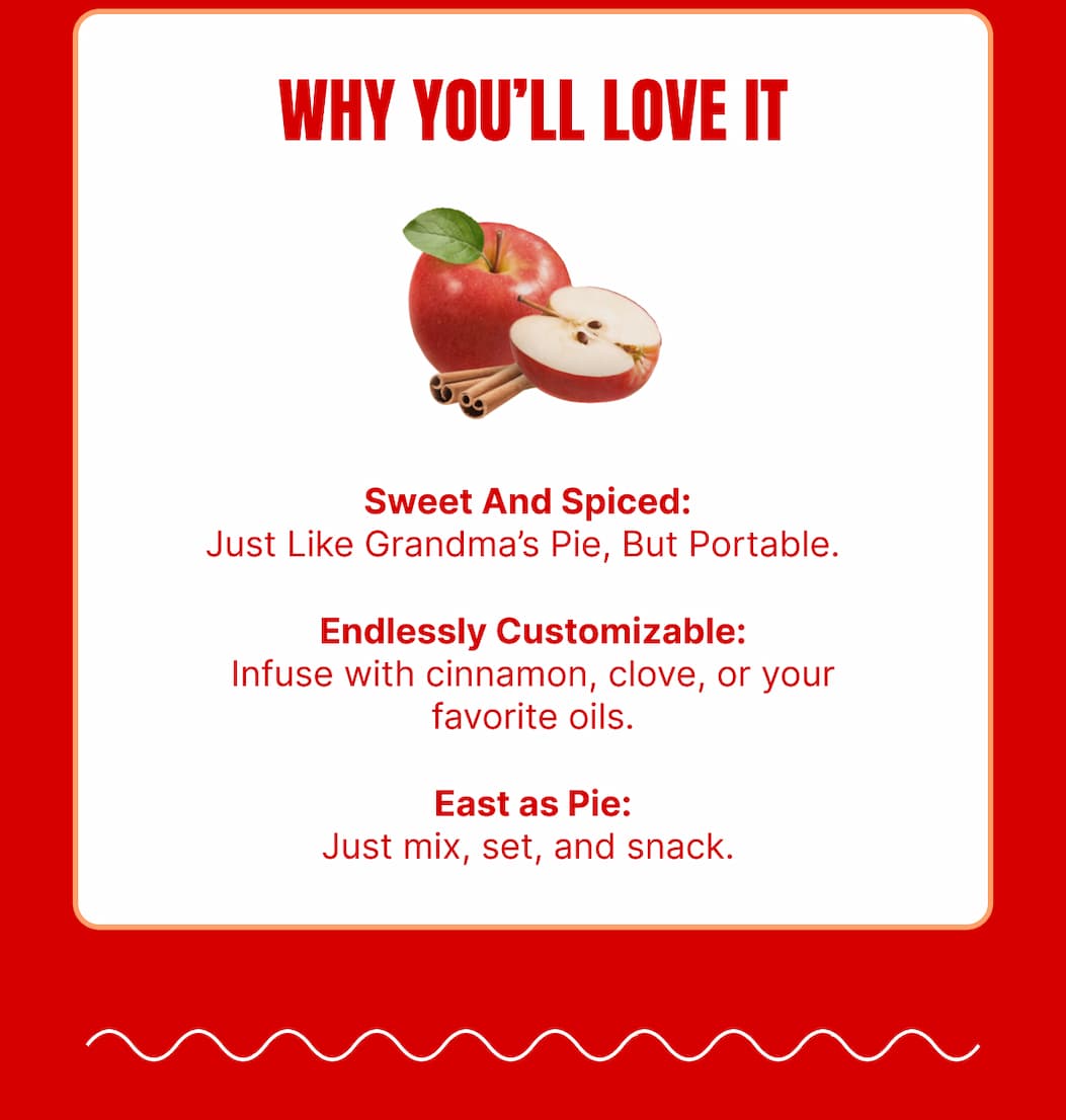 WHY YOU’LL LOVE IT Sweet And Spiced: Just like Grandma’s Pie, but portable. Endlessly Customizable: Infuse with cinnamon, clove, or your favorite oils. Easy as Pie: Just mix, set, and snack.