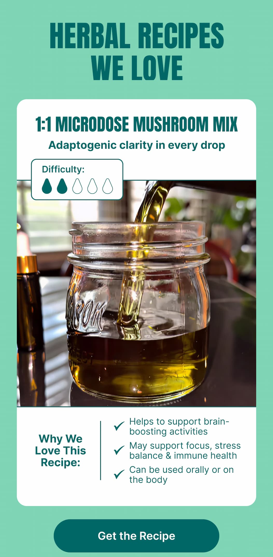 HERBAL RECIPES WE LOVE 1:1 Microdose Mushroom Mix Adaptogenic clarity in every drop  Difficulty: ●●○○  Why We Love This Recipe:  Helps to support brain-boosting activities  May support focus, stress balance & immune health  Can be used orally or on the body  [Get the Recipe]  