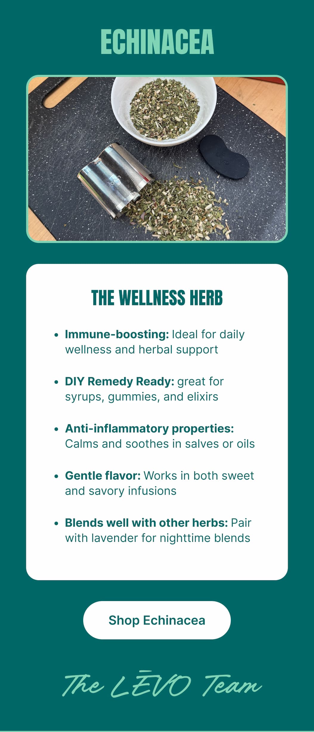  ECHINACEA THE WELLNESS HERB • Immune-boosting: Ideal for daily wellness and herbal support • DIY Remedy Ready: great for syrups, gummies, and elixirs • Anti-inflammatory properties: Calms and soothes in salves or oils • Gentle flavor: Works in both sweet and savory infusions • Blends well with other herbs: Pair with lavender for nighttime blends [Shop Echinacea] The LĒVO Team
