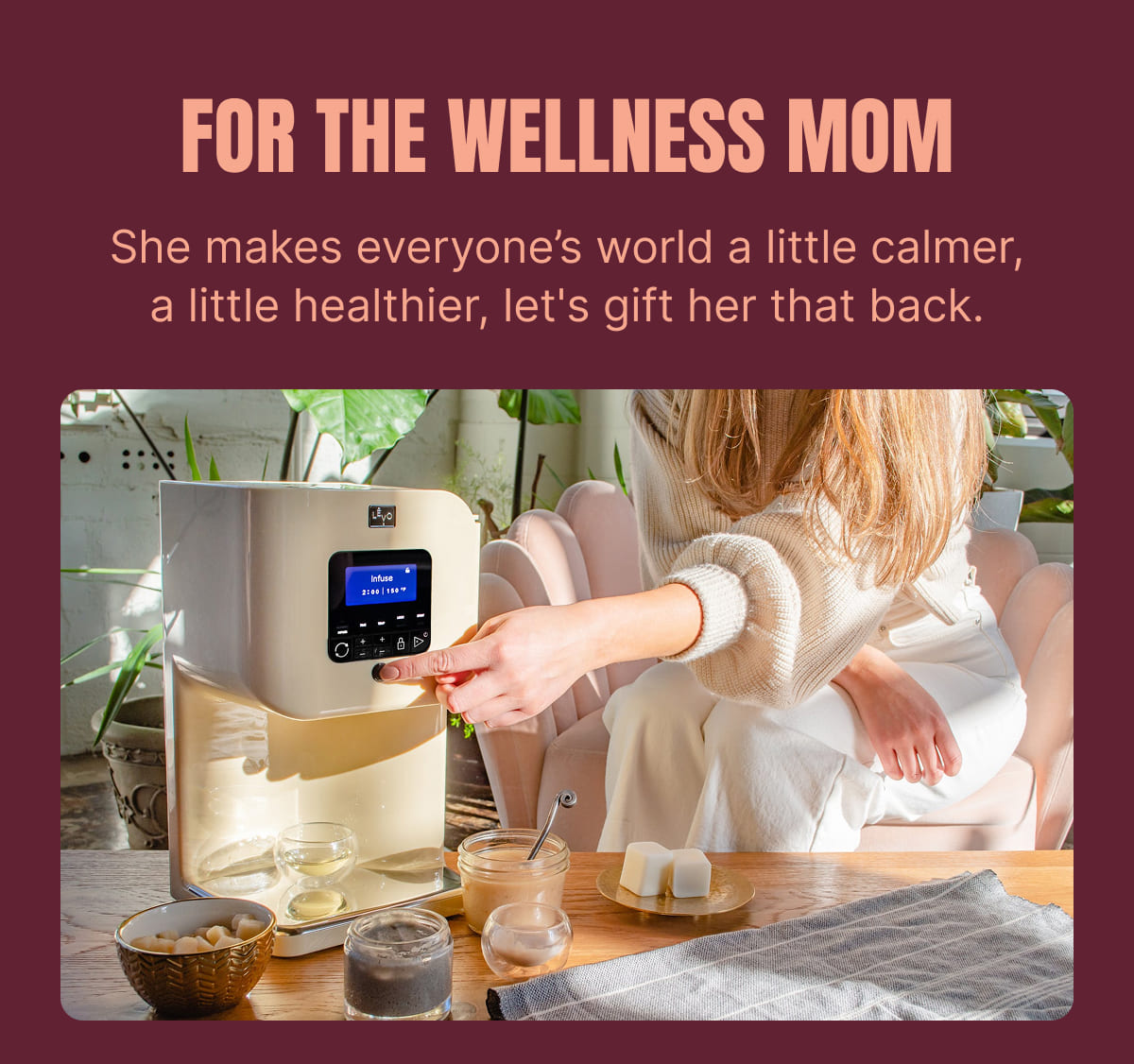 FOR THE WELLNESS MOM She makes everyone’s world a little calmer, a little healthier, let's gift her that back.