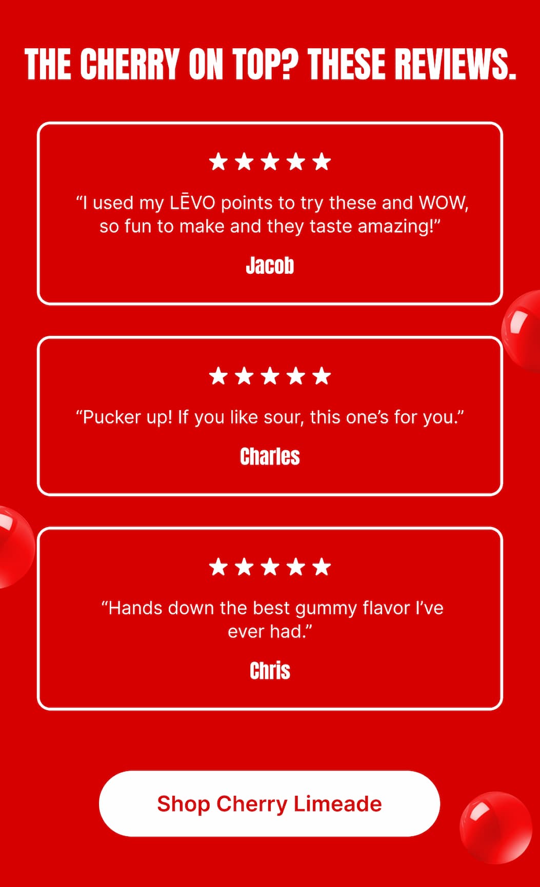 THE CHERRY ON TOP? THESE REVIEWS.  ★★★★★ “I used my LĒVO points to try these and WOW, so fun to make and they taste amazing!” – Jacob  ★★★★★ “Pucker up! If you like sour, this one’s for you.” – Charles  ★★★★★ “Hands down the best gummy flavor I’ve ever had.” – Chris  [Shop Cherry Limeade]