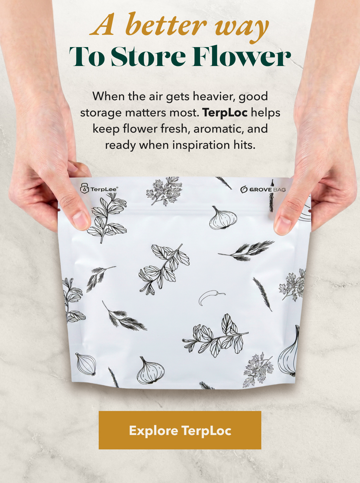 A better way To Store Flower. When the air gets heavier, good storage matters most. TerpLoc helps keep flower fresh, aromatic, and ready when inspiration hits. [Explore TerpLoc]