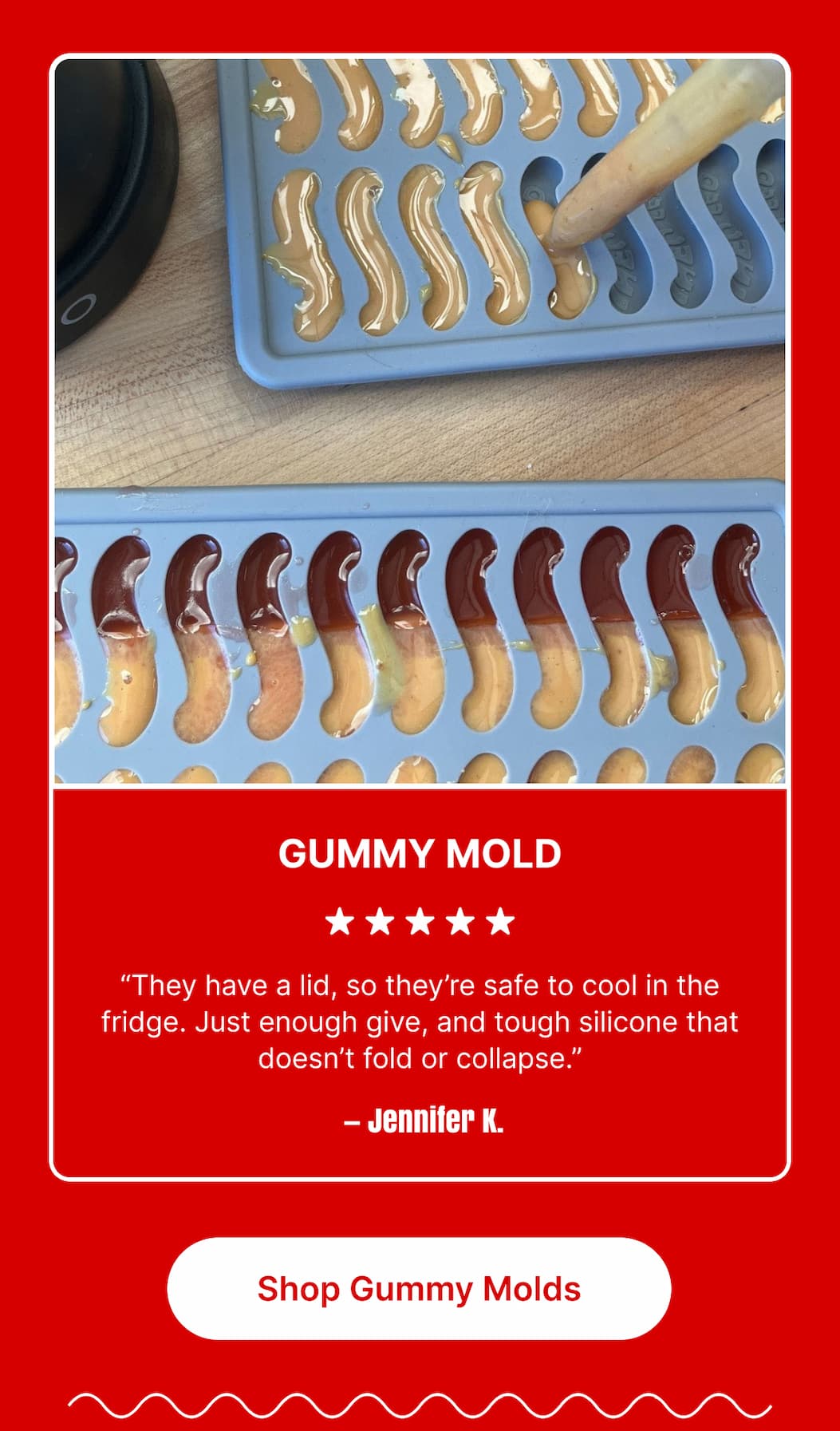 GUMMY MOLD ★★★★★ “They have a lid, so they’re safe to cool in the fridge. Just enough give, and tough silicone that doesn’t fold or collapse.” – Jennifer K. [Shop Gummy Molds]