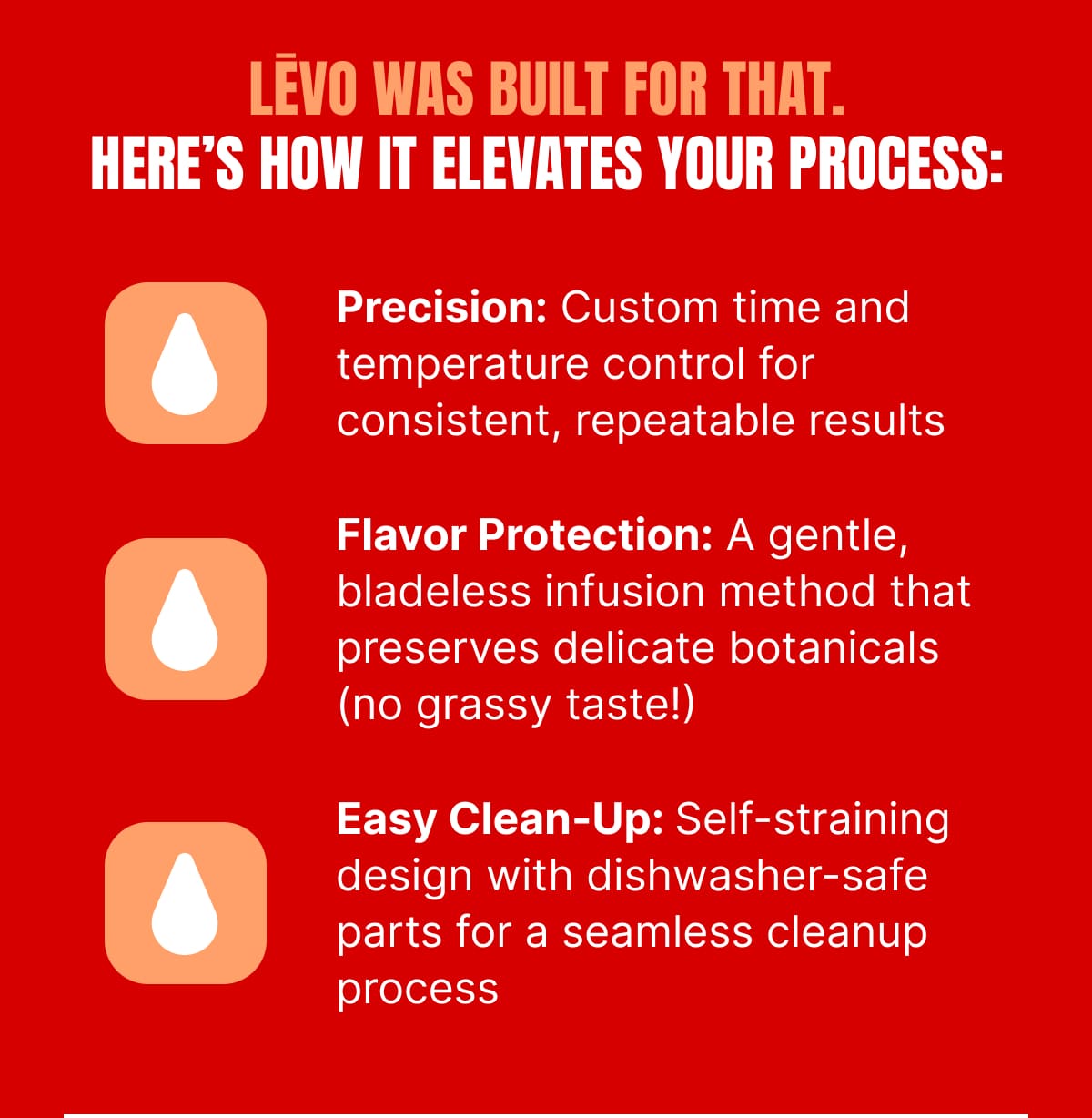 LĒVO WAS BUILT FOR THAT. HERE’S HOW IT ELEVATES YOUR PROCESS: • Precision: Custom time and temperature control for consistent, repeatable results • Flavor Protection: A gentle, bladeless infusion method that preserves delicate botanicals (no grassy taste!) • Easy Clean-Up: Self-straining design with dishwasher-safe parts for a seamless cleanup process