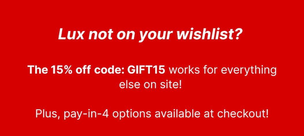 Lux not on your wishlist? The 15% off code: GIFT15 works for everything else on site. Plus, pay-in-4 options available at checkout.