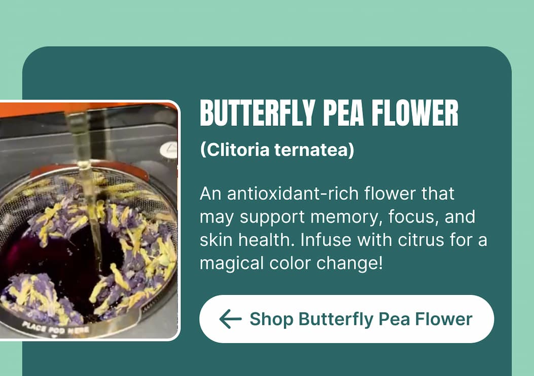 BUTTERFLY PEA FLOWER (Clitoria ternatea) An antioxidant-rich flower that may support memory, focus, and skin health. Infuse with citrus for a magical color change! [Shop Butterfly Pea Flower]
