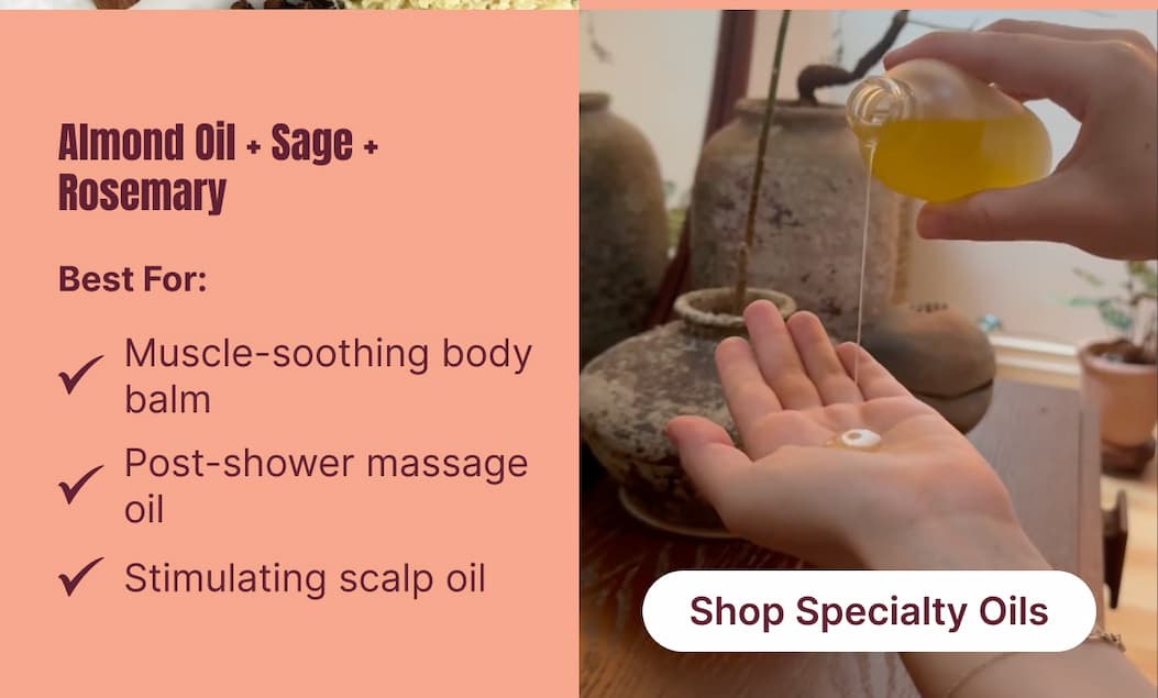 Almond Oil + Sage + Rosemary A grounding blend that relaxes the body and restores the senses. Best For: Muscle-soothing body balm. Post-shower massage oil. Stimulating scalp oil. [Shop Specialty Oils]