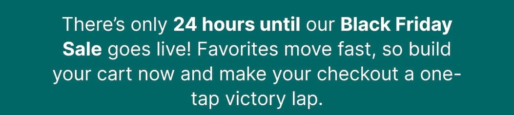 There’s only 24 hours until our Black Friday Sale goes live! Favorites move fast, so build your cart now and make your checkout a one-tap victory lap. 