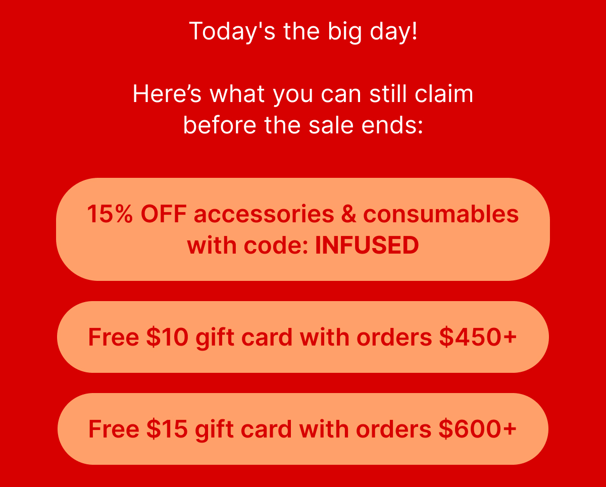 Today's the big day! Here’s what you can still claim before the sale ends:  15% OFF accessories & consumables with code: INFUSED Free $10 gift card with orders $450+ Free $15 gift card with orders $600+