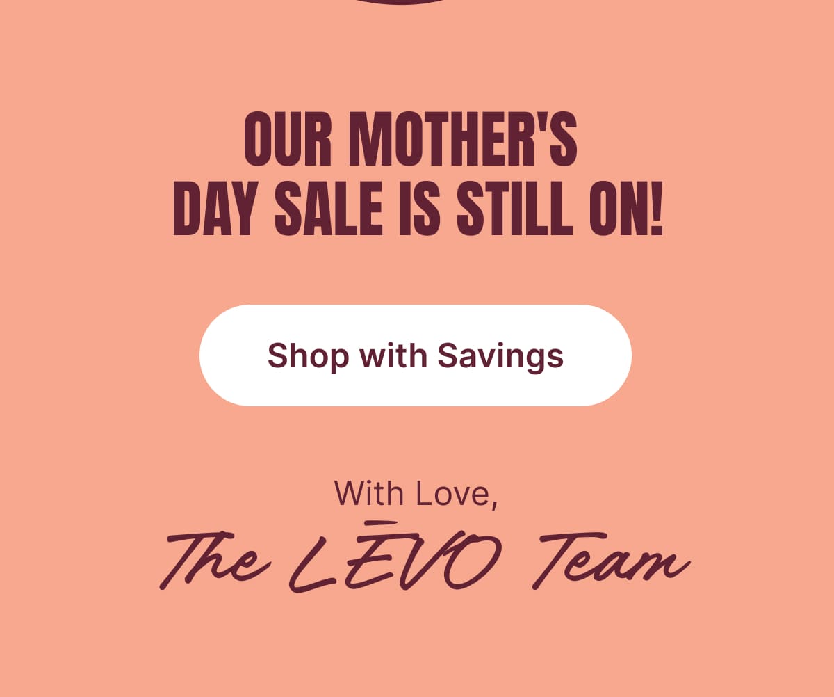 OUR MOTHER’S DAY SALE IS STILL ON! Shop with Savings [SHOP NOW]  With Love, The LĒVO Team