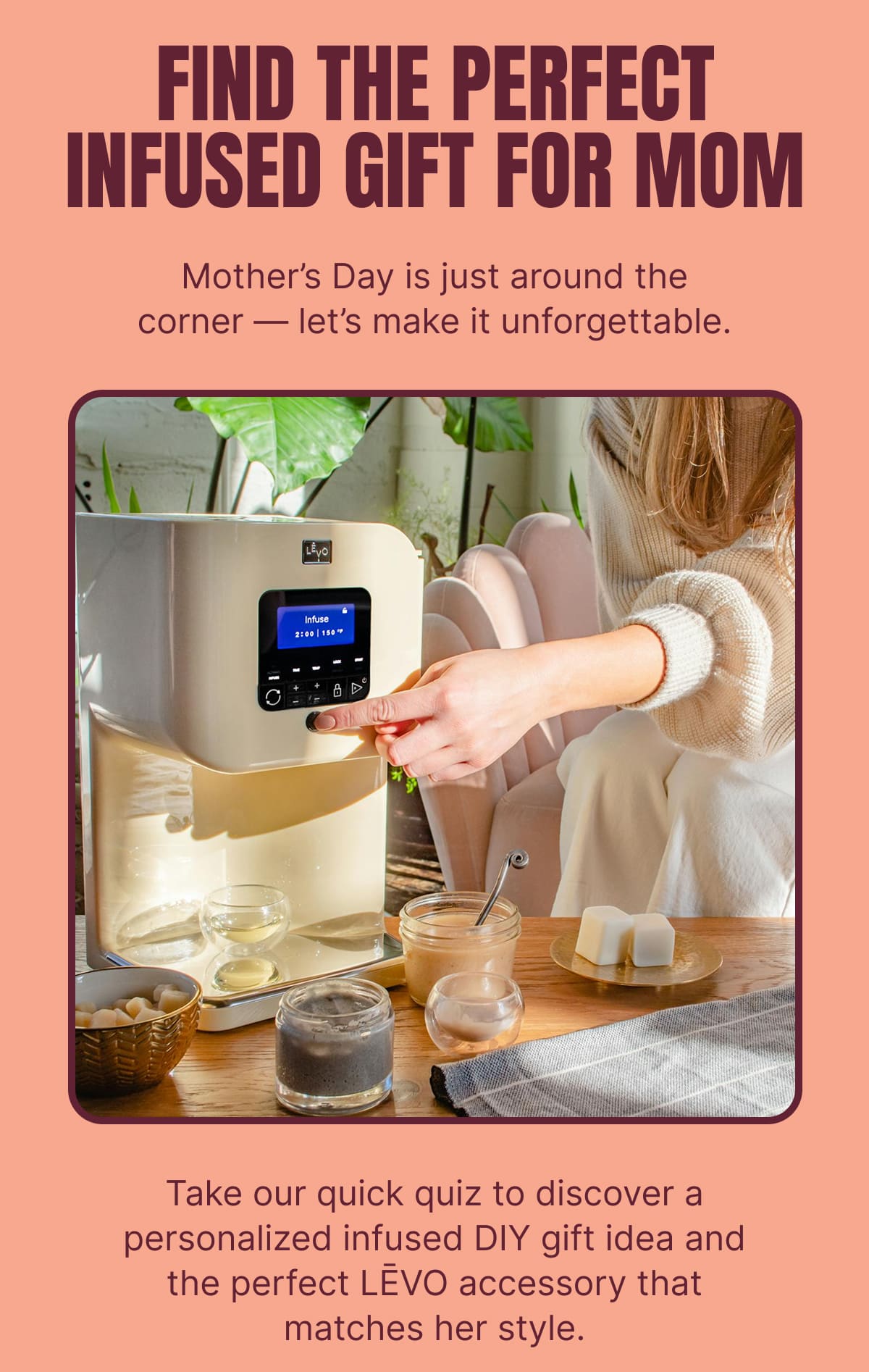 FIND THE PERFECT INFUSED GIFT FOR MOM Mother’s Day is just around the corner — let’s make it unforgettable. Take our quick quiz to discover a personalized infused DIY gift idea and the perfect LĒVO accessory that matches her style.