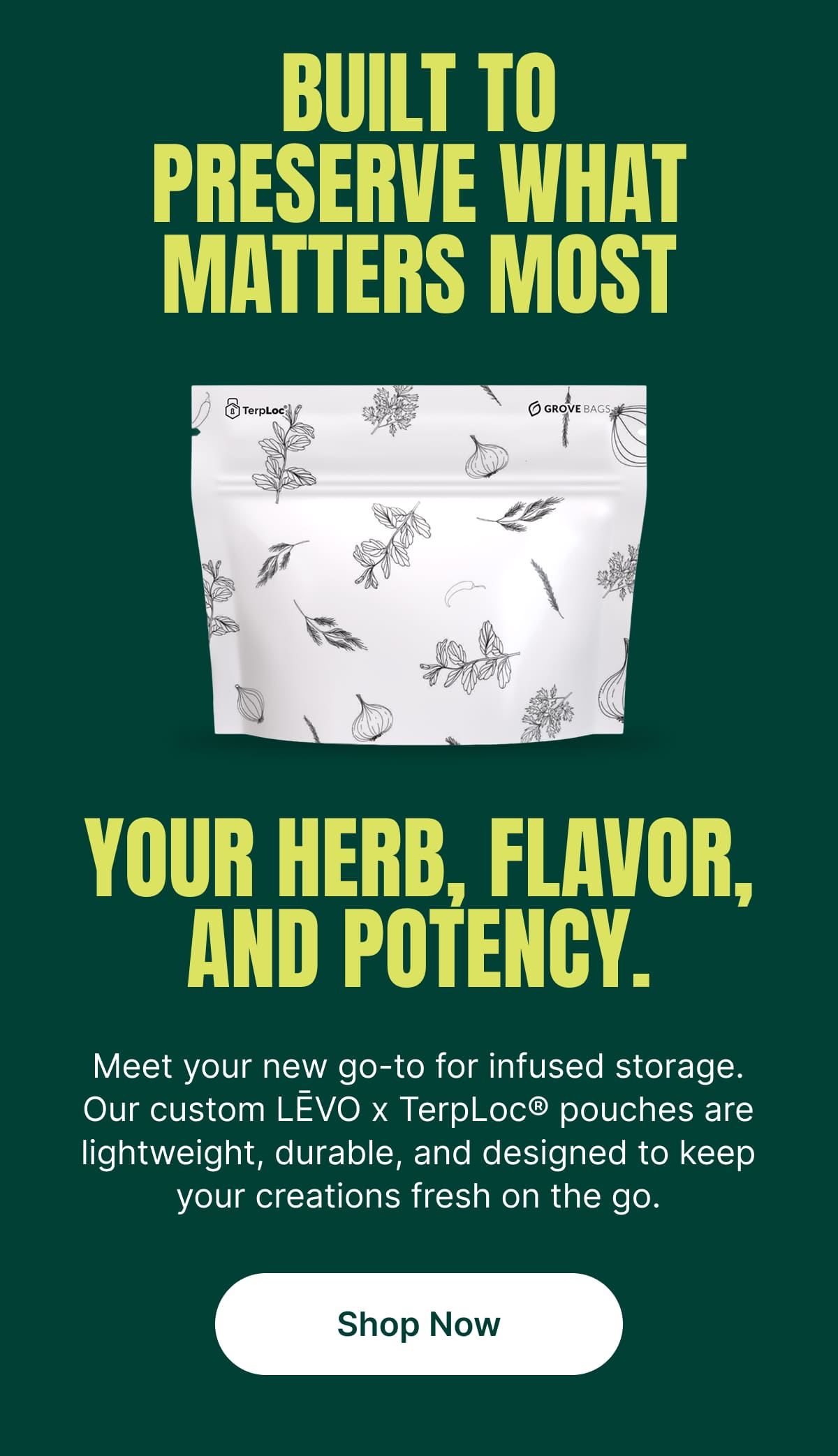 BUILT TO PRESERVE WHAT MATTERS MOST YOUR HERB, FLAVOR, AND POTENCY. Meet your new go-to for infused storage. Our custom LĒVO x TerpLoc® pouches are lightweight, durable, and designed to keep your creations fresh on the go. [Shop Now]