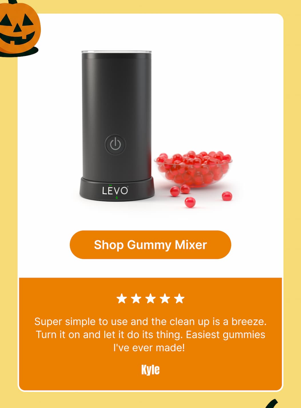 “Super simple to use and the clean up is a breeze. Turn it on and let it do its thing. Easiest gummies I've ever made!” — Kyle [Shop Gummy Mixer]