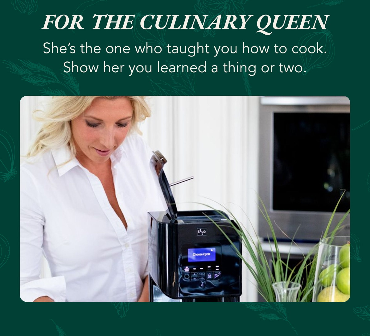 For the culinary queen. She's the one who taught you how to cook. Show her you learned a thing or towo.