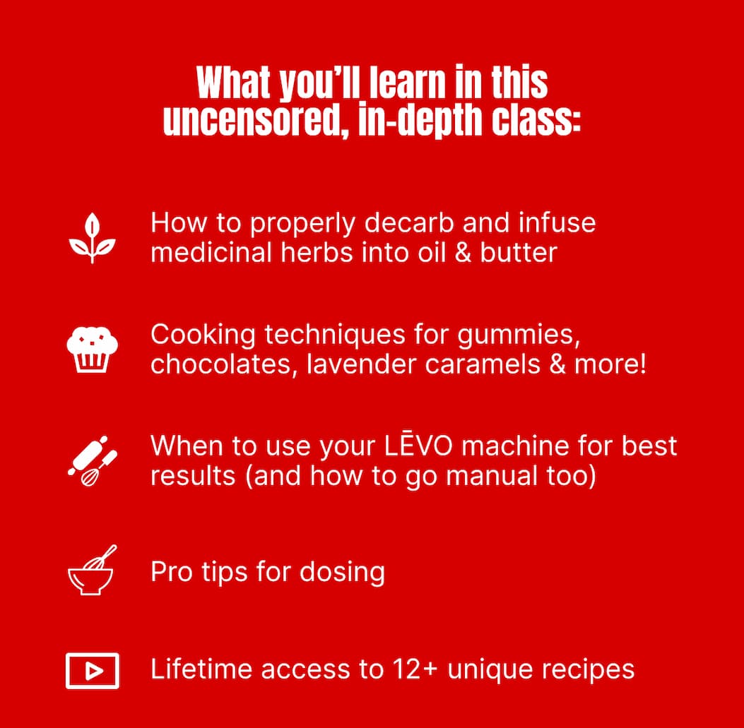 What you’ll learn in this uncensored, in-depth class: • How to properly decarb and infuse medicinal herbs into oil & butter • Cooking techniques for gummies, chocolates, lavender caramels & more • When to use your LĒVO machine for best results (and how to go manual too) • Pro tips for dosing • Lifetime access to 12+ unique recipes