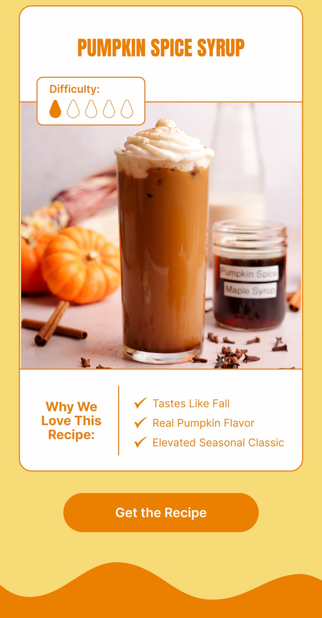 Pumpkin Spice Syrup  Difficulty: 1/5  Why We Love This Recipe: Tastes Like Fall. Real Pumpkin Flavor. Elevated Seasonal Classic.  [Get the Recipe]