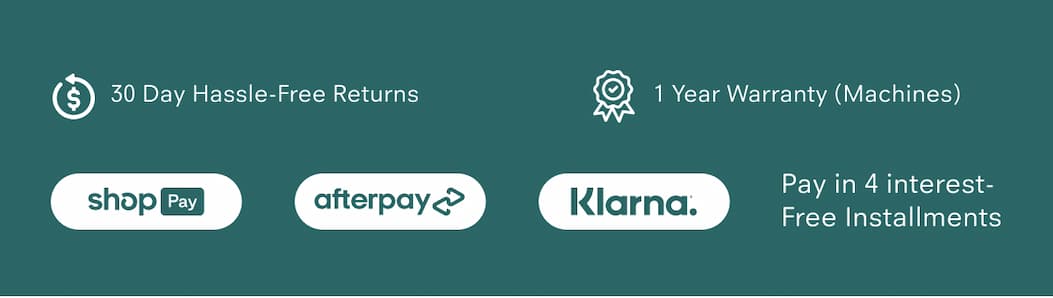 30 Day Hassle-Free Returns 1 Year Warranty (Machines) Pay in 4 interest-free installments via: Shop Pay, Afterpay, Klarna